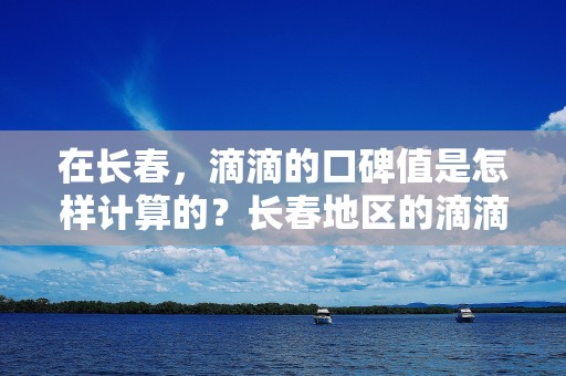 在长春，滴滴的口碑值是怎样计算的？长春地区的滴滴用户对口碑值有何要求？_第1张